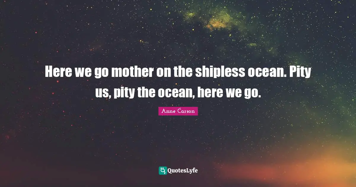 Here we go mother on the shipless ocean. Pity us, pity the ocean, here we go.