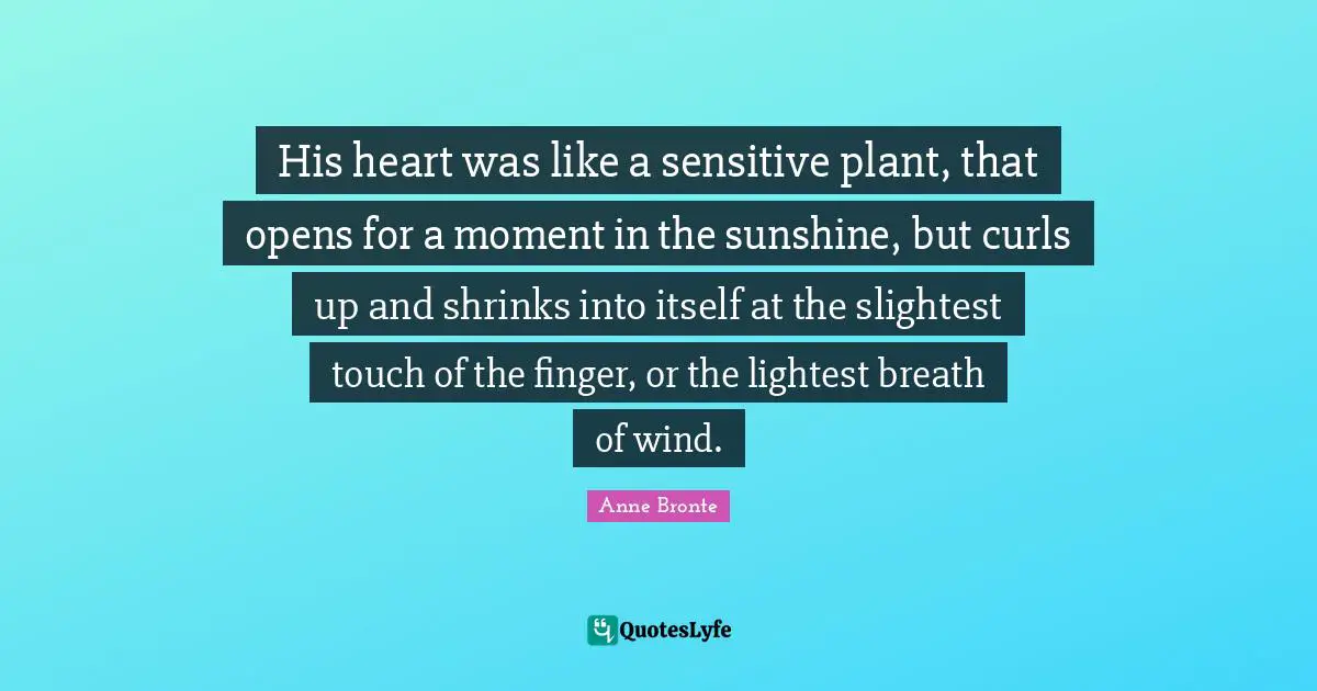 Anne Bronte Quotes: "His heart was like a sensitive plant, that opens for a moment in the sunshine, but curls up and shrinks into itself at the slightest touch of the finger, or the lightest breath of wind."