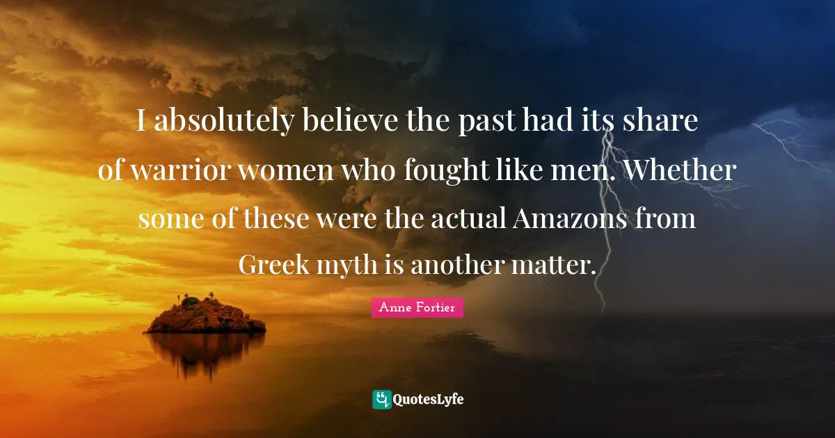 I absolutely believe the past had its share of warrior women who fought like men. Whether some of these were the actual Amazons from Greek myth is another matter.