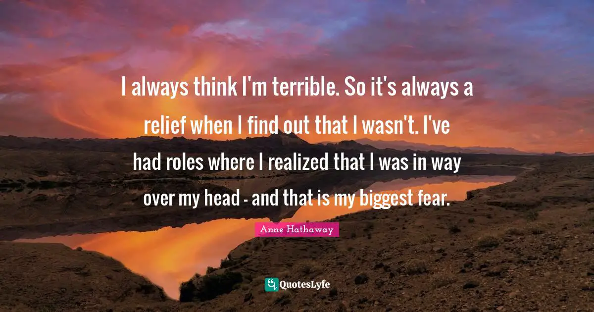 I always think I'm terrible. So it's always a relief when I find out that I wasn't. I've had roles where I realized that I was in way over my head - and that is my biggest fear.