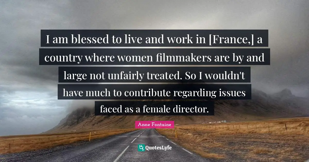 I am blessed to live and work in [France,] a country where women filmmakers are by and large not unfairly treated. So I wouldn't have much to contribute regarding issues faced as a female director.