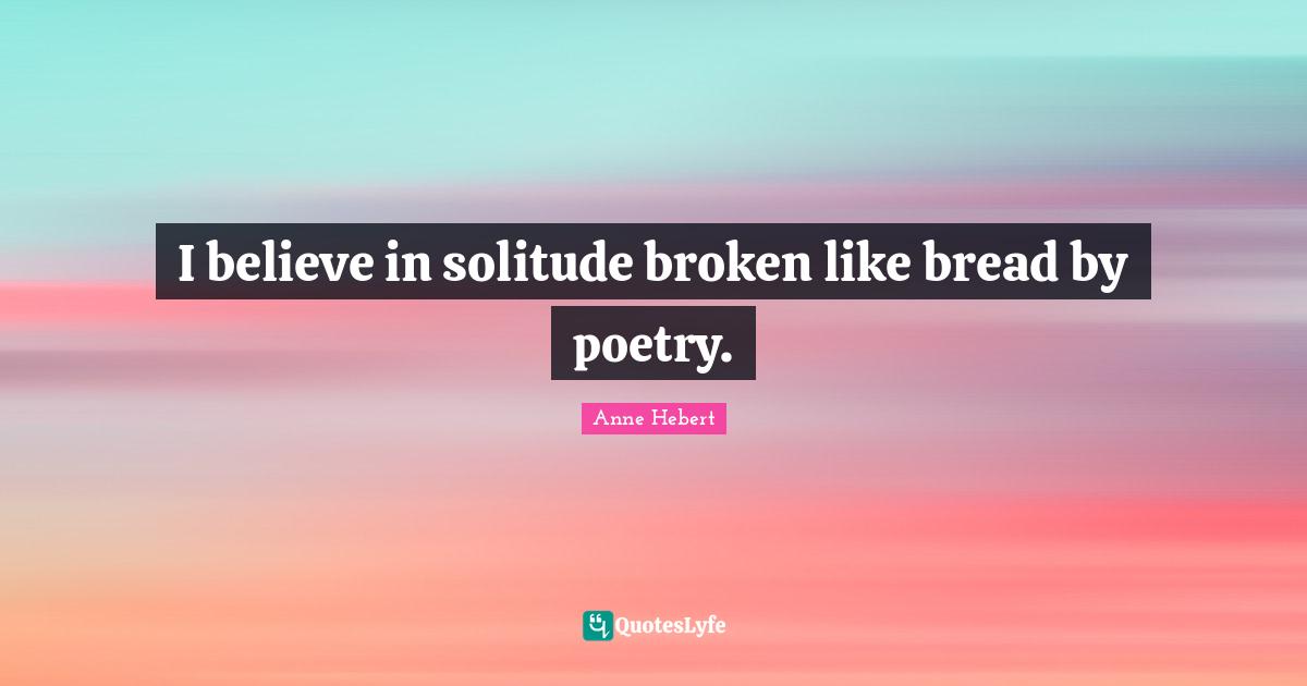 I believe in solitude broken like bread by poetry.
