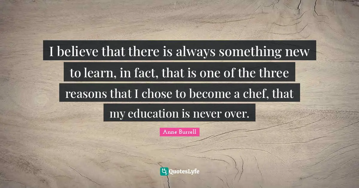 I believe that there is always something new to learn, in fact, that is one of the three reasons that I chose to become a chef, that my education is never over.
