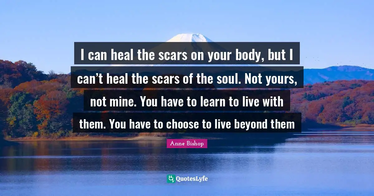 I can heal the scars on your body, but I can’t heal the scars of the soul. Not yours, not mine. You have to learn to live with them. You have to choose to live beyond them
