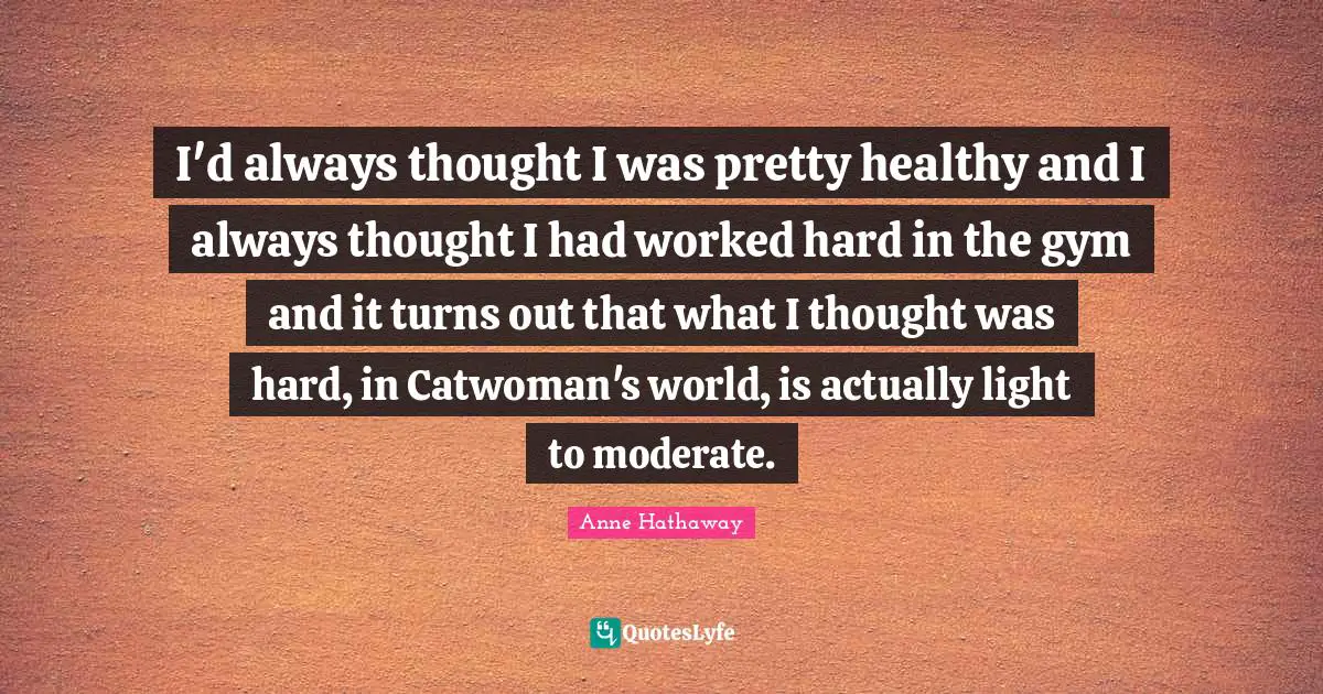 I'd always thought I was pretty healthy and I always thought I had worked hard in the gym and it turns out that what I thought was hard, in Catwoman's world, is actually light to moderate.