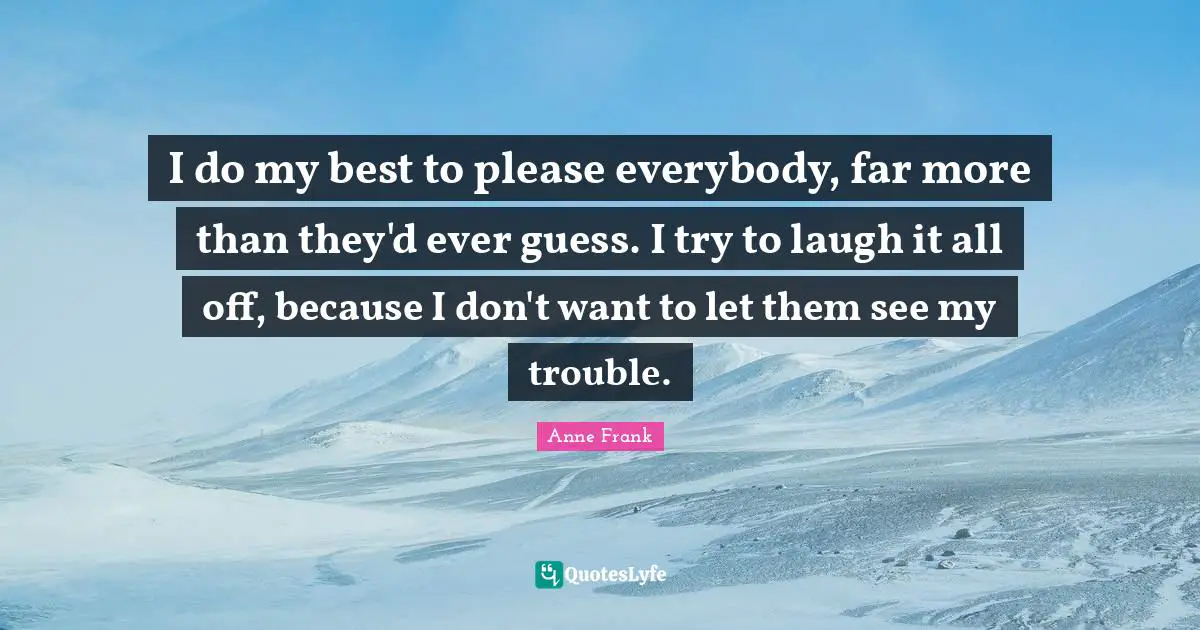I do my best to please everybody, far more than they'd ever guess. I try to laugh it all off, because I don't want to let them see my trouble.