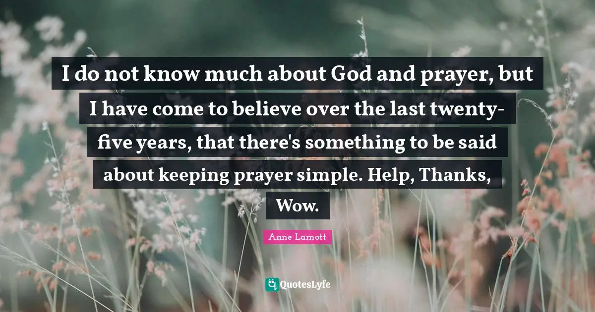 Five Years Quotes: "I do not know much about God and prayer, but I have come to believe over the last twenty-five years, that there's something to be said about keeping prayer simple. Help, Thanks, Wow."