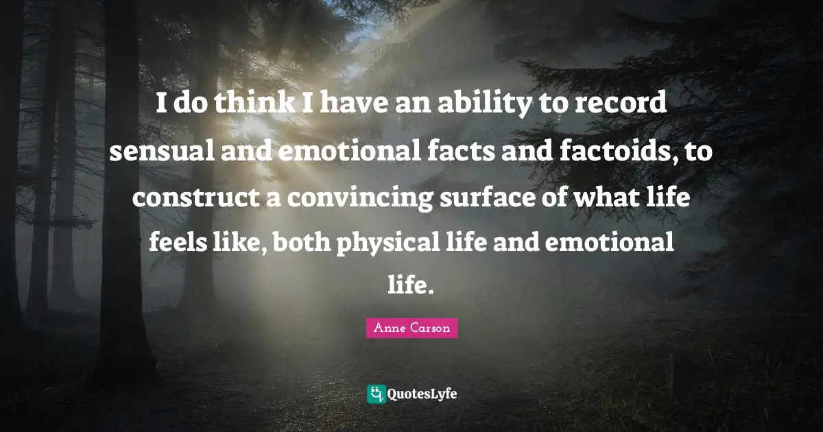 I do think I have an ability to record sensual and emotional facts and factoids, to construct a convincing surface of what life feels like, both physical life and emotional life.