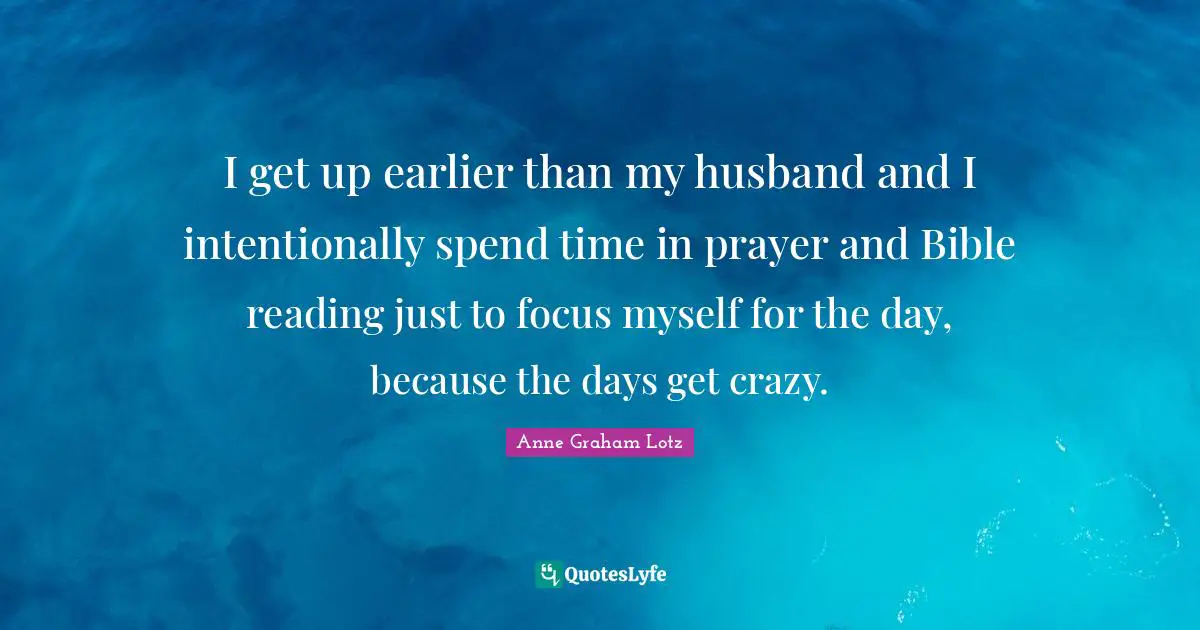 Anne Graham Lotz Quotes: "I get up earlier than my husband and I intentionally spend time in prayer and Bible reading just to focus myself for the day, because the days get crazy."
