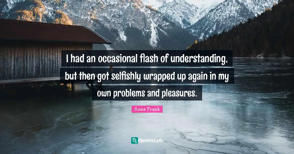 I had an occasional flash of understanding, but then got selfishly wrapped up again in my own problems and pleasures.
