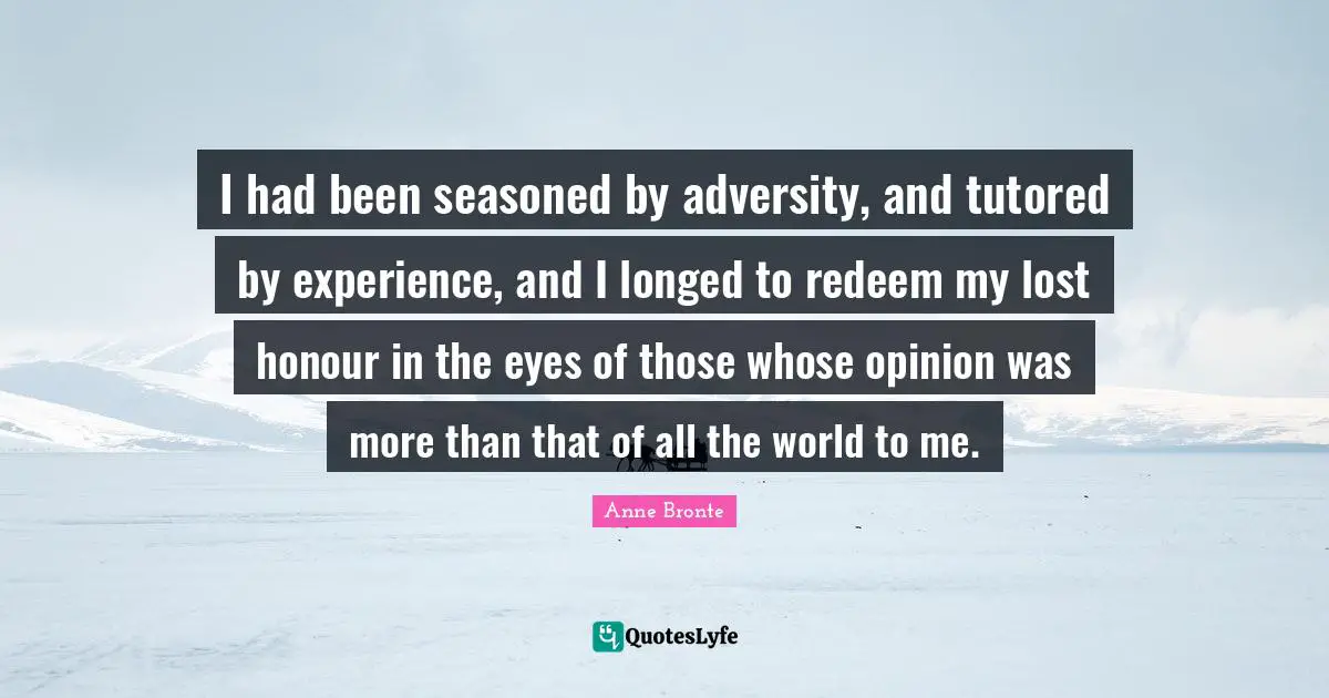 Anne Bronte Quotes: "I had been seasoned by adversity, and tutored by experience, and I longed to redeem my lost honour in the eyes of those whose opinion was more than that of all the world to me."