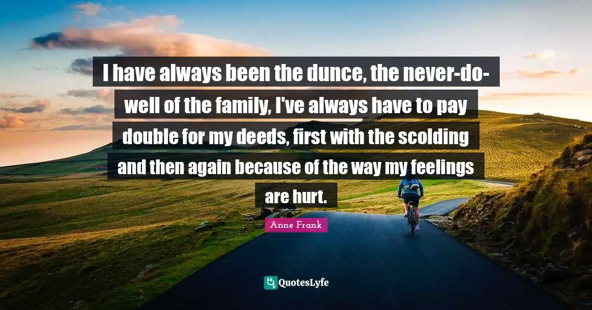 I have always been the dunce, the never-do-well of the family, I've always have to pay double for my deeds, first with the scolding and then again because of the way my feelings are hurt.