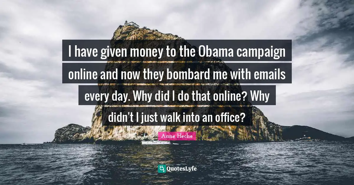 I have given money to the Obama campaign online and now they bombard me with emails every day. Why did I do that online? Why didn't I just walk into an office?