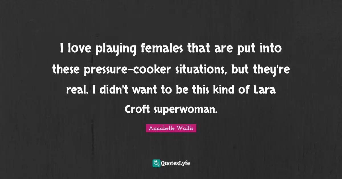 I love playing females that are put into these pressure-cooker situations, but they're real. I didn't want to be this kind of Lara Croft superwoman.
