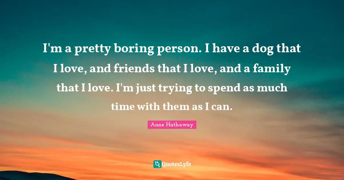 I'm a pretty boring person. I have a dog that I love, and friends that I love, and a family that I love. I'm just trying to spend as much time with them as I can.