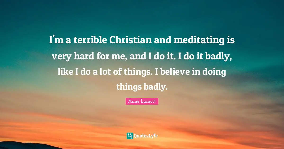 I'm a terrible Christian and meditating is very hard for me, and I do it. I do it badly, like I do a lot of things. I believe in doing things badly.