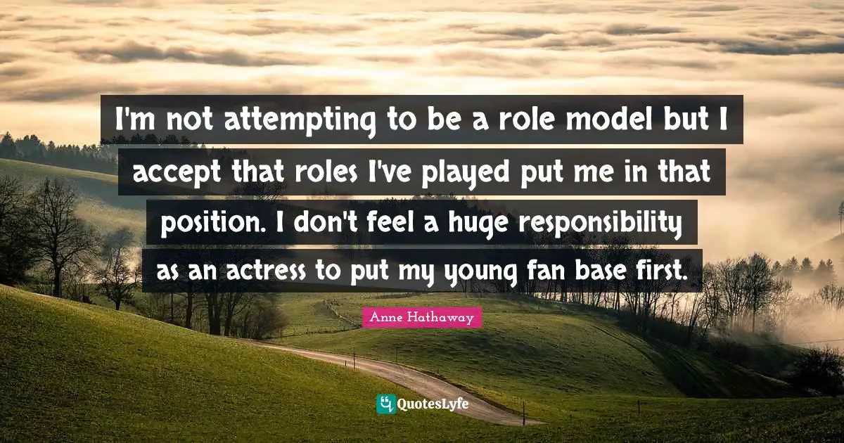 I'm not attempting to be a role model but I accept that roles I've played put me in that position. I don't feel a huge responsibility as an actress to put my young fan base first.