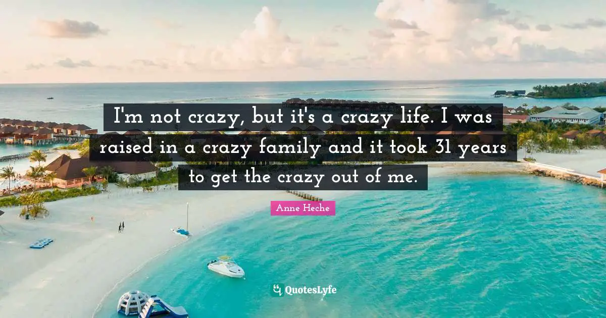 I'm not crazy, but it's a crazy life. I was raised in a crazy family and it took 31 years to get the crazy out of me.