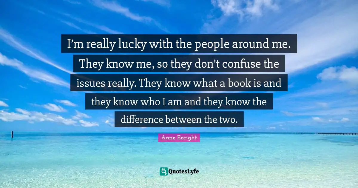 Anne Enright Quotes: "I’m really lucky with the people around me. They know me, so they don’t confuse the issues really. They know what a book is and they know who I am and they know the difference between the two."