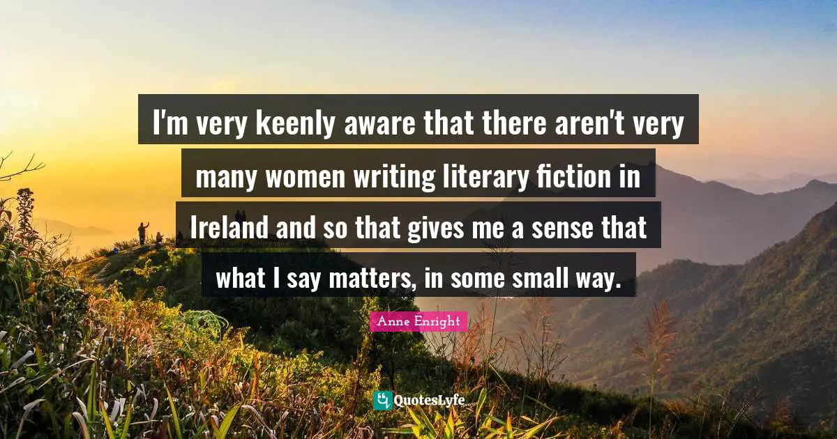 Anne Enright Quotes: "I'm very keenly aware that there aren't very many women writing literary fiction in Ireland and so that gives me a sense that what I say matters, in some small way."