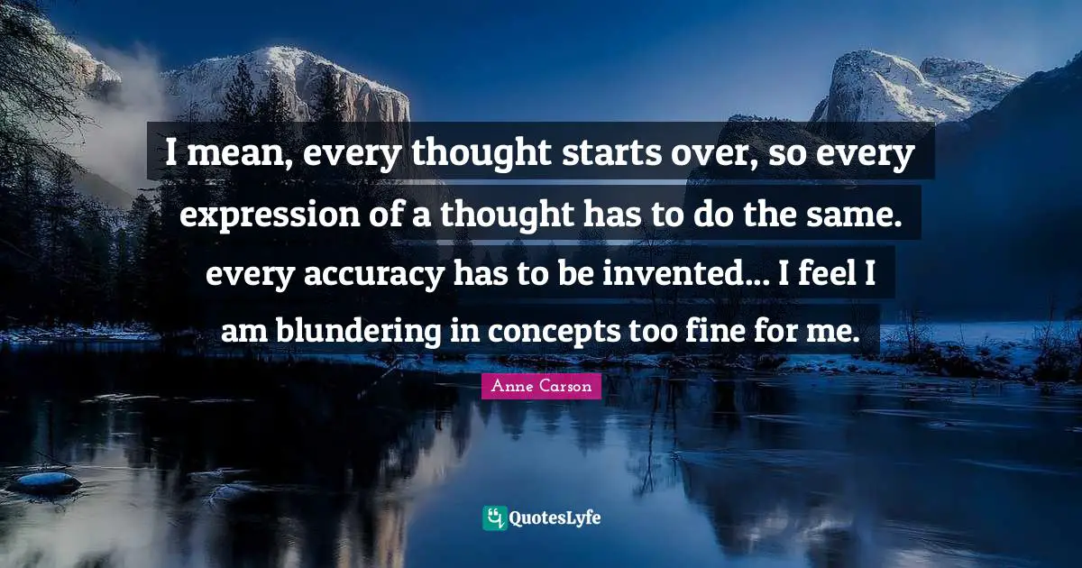 I mean, every thought starts over, so every expression of a thought has to do the same. every accuracy has to be invented... I feel I am blundering in concepts too fine for me.