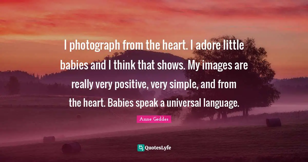 I photograph from the heart. I adore little babies and I think that shows. My images are really very positive, very simple, and from the heart. Babies speak a universal language.