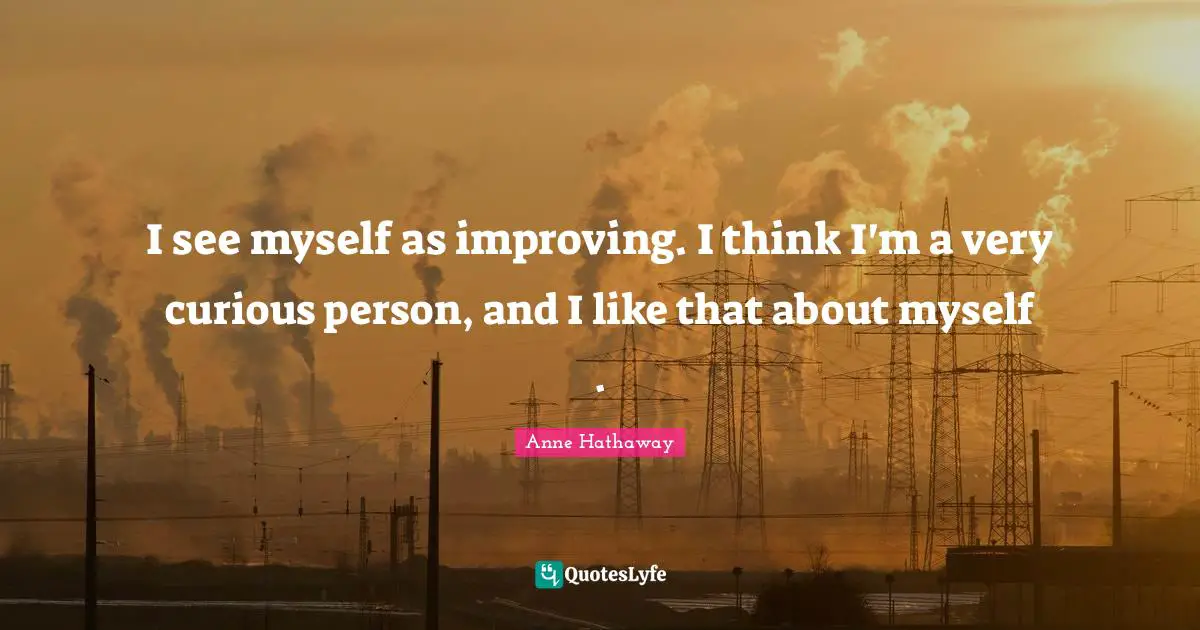 I see myself as improving. I think I'm a very curious person, and I like that about myself .