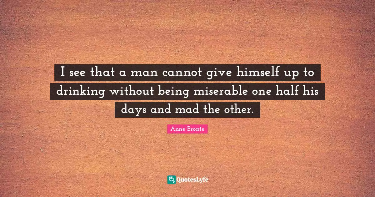 Anne Bronte Quotes: "I see that a man cannot give himself up to drinking without being miserable one half his days and mad the other."