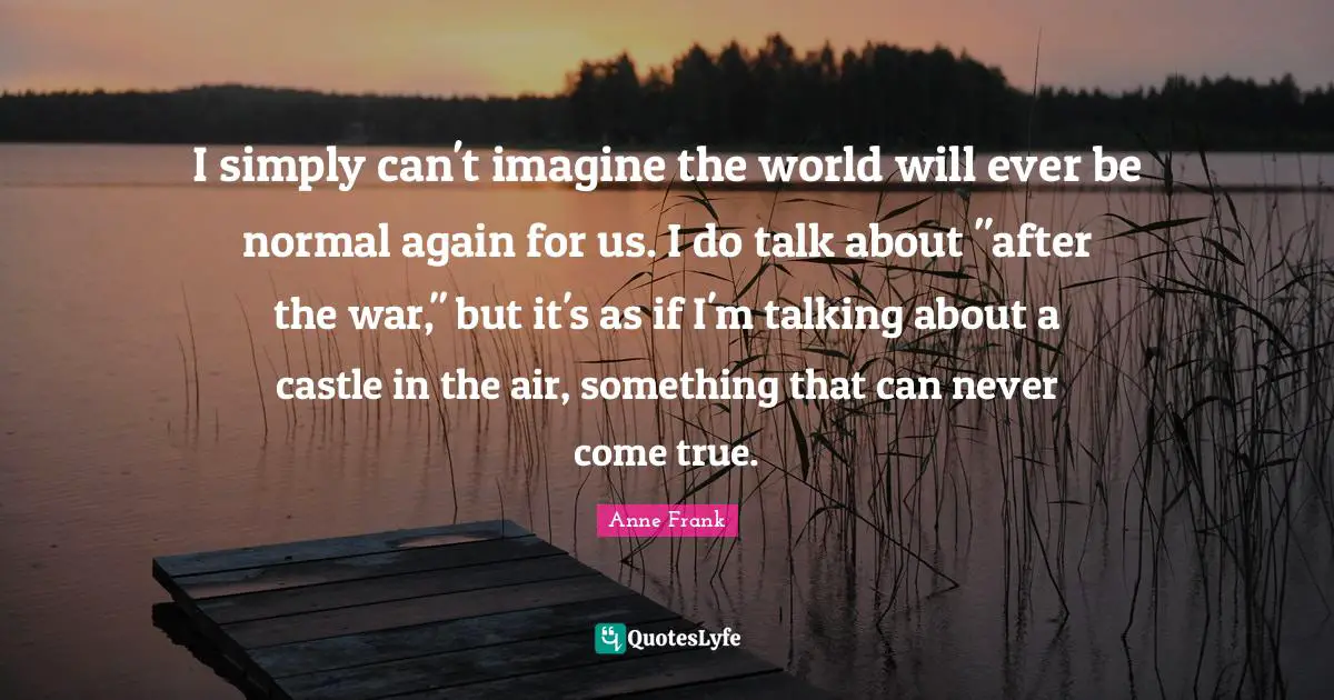 I simply can't imagine the world will ever be normal again for us. I do talk about "after the war," but it's as if I'm talking about a castle in the air, something that can never come true.