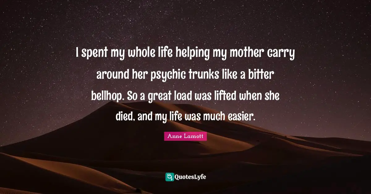 Anne Lamott Quotes: "I spent my whole life helping my mother carry around her psychic trunks like a bitter bellhop. So a great load was lifted when she died, and my life was much easier."