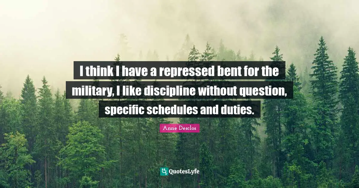 I think I have a repressed bent for the military, I like discipline without question, specific schedules and duties.