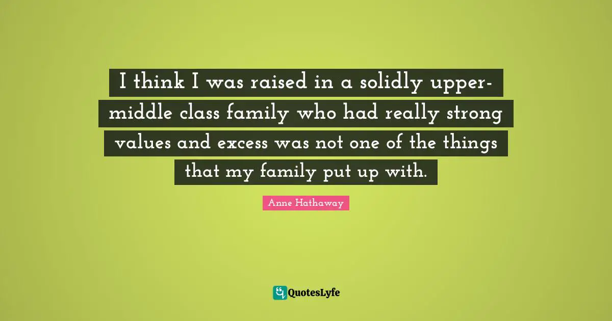 I think I was raised in a solidly upper-middle class family who had really strong values and excess was not one of the things that my family put up with.