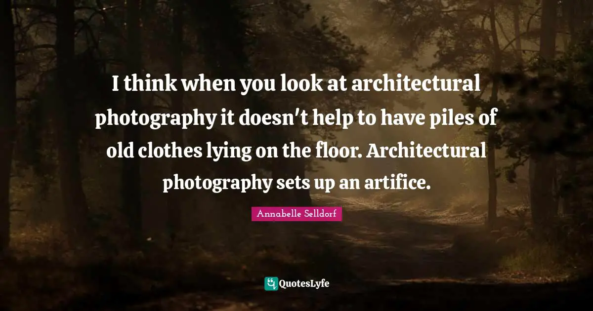 I think when you look at architectural photography it doesn't help to have piles of old clothes lying on the floor. Architectural photography sets up an artifice.