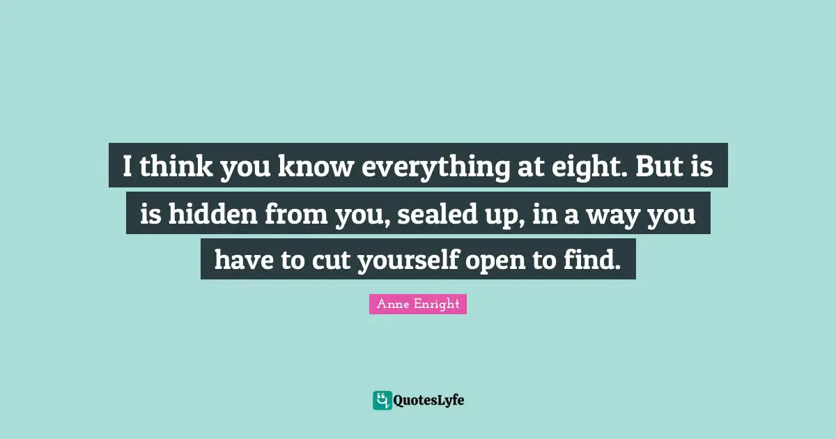 Anne Enright Quotes: "I think you know everything at eight. But is is hidden from you, sealed up, in a way you have to cut yourself open to find."
