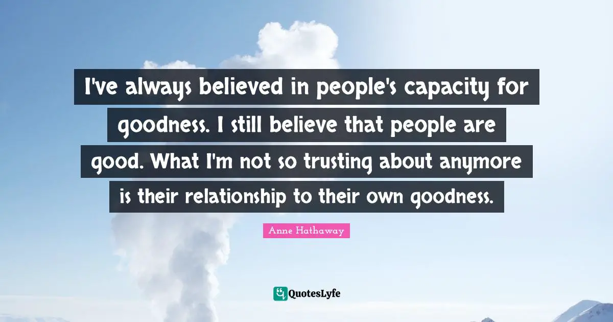 I've always believed in people's capacity for goodness. I still believe that people are good. What I'm not so trusting about anymore is their relationship to their own goodness.