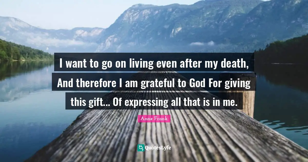I want to go on living even after my death, And therefore I am grateful to God For giving this gift... Of expressing all that is in me.