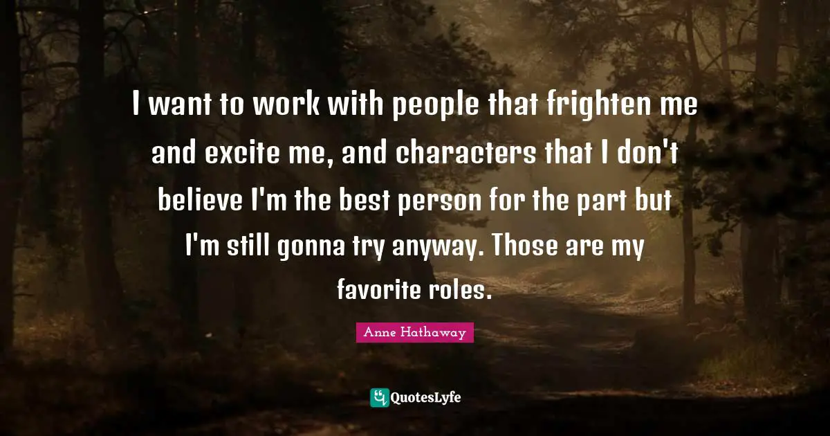 I want to work with people that frighten me and excite me, and characters that I don't believe I'm the best person for the part but I'm still gonna try anyway. Those are my favorite roles.