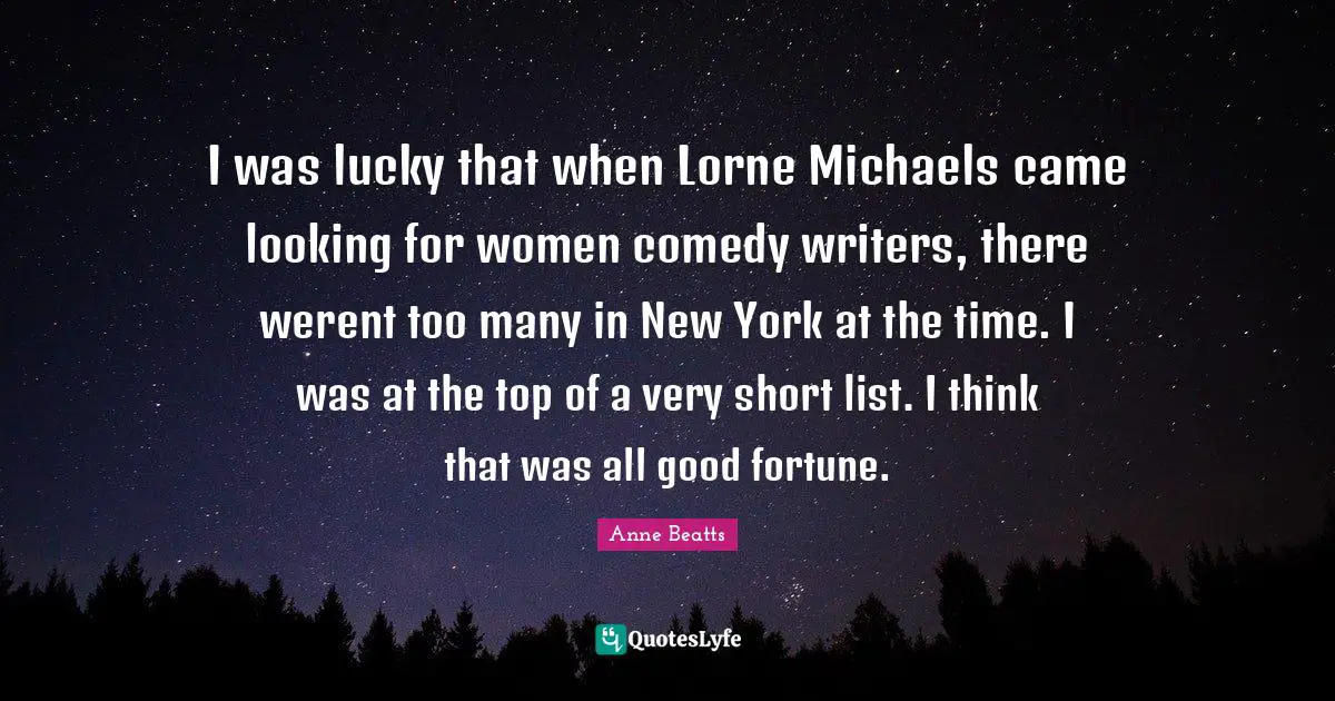 I was lucky that when Lorne Michaels came looking for women comedy writers, there werent too many in New York at the time. I was at the top of a very short list. I think that was all good fortune.