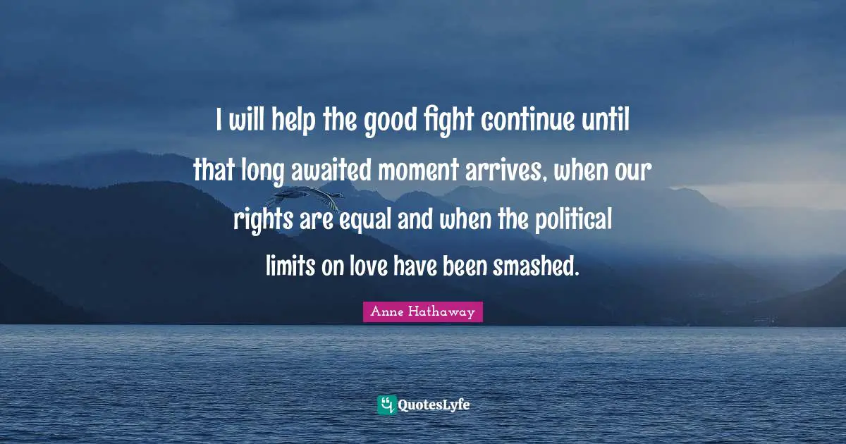 I will help the good fight continue until that long awaited moment arrives, when our rights are equal and when the political limits on love have been smashed.