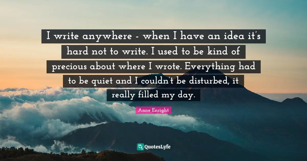 Anne Enright Quotes: "I write anywhere - when I have an idea it’s hard not to write. I used to be kind of precious about where I wrote. Everything had to be quiet and I couldn’t be disturbed, it really filled my day."