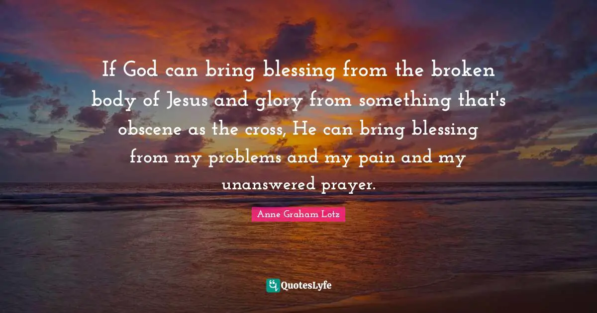 Anne Graham Lotz Quotes: "If God can bring blessing from the broken body of Jesus and glory from something that's obscene as the cross, He can bring blessing from my problems and my pain and my unanswered prayer."