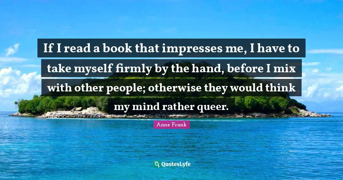 If I read a book that impresses me, I have to take myself firmly by the hand, before I mix with other people; otherwise they would think my mind rather queer.