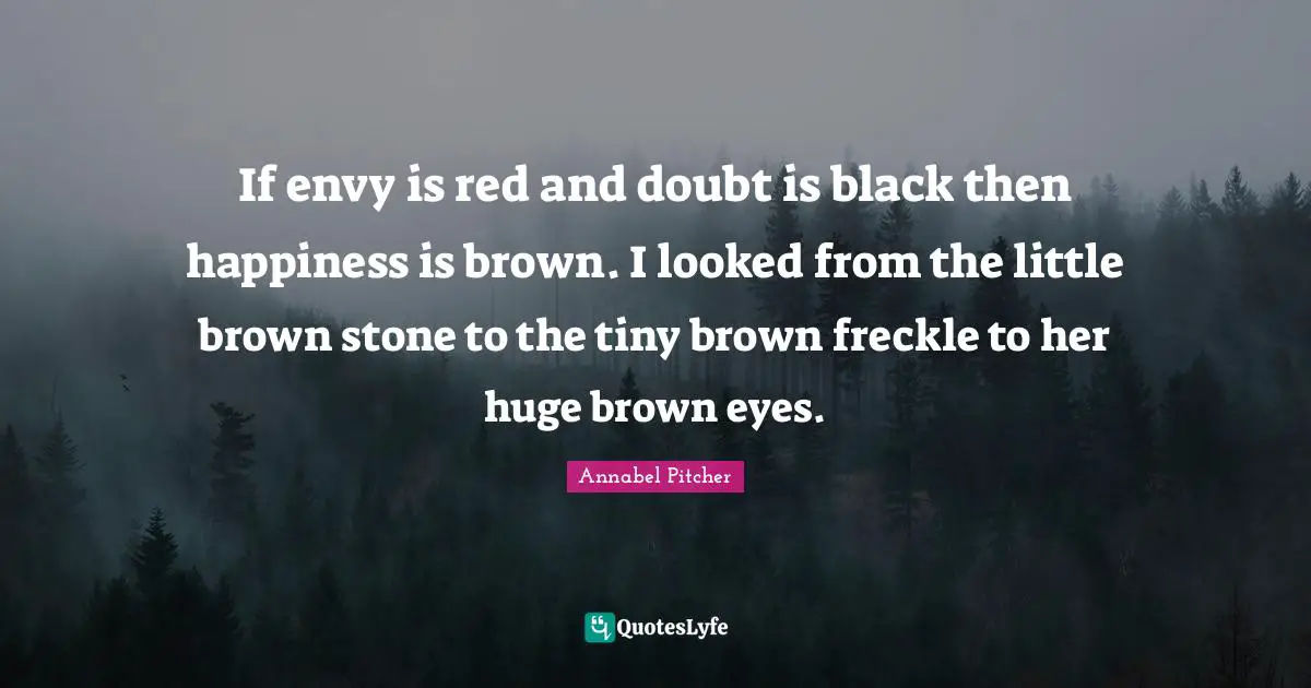 If envy is red and doubt is black then happiness is brown. I looked from the little brown stone to the tiny brown freckle to her huge brown eyes.