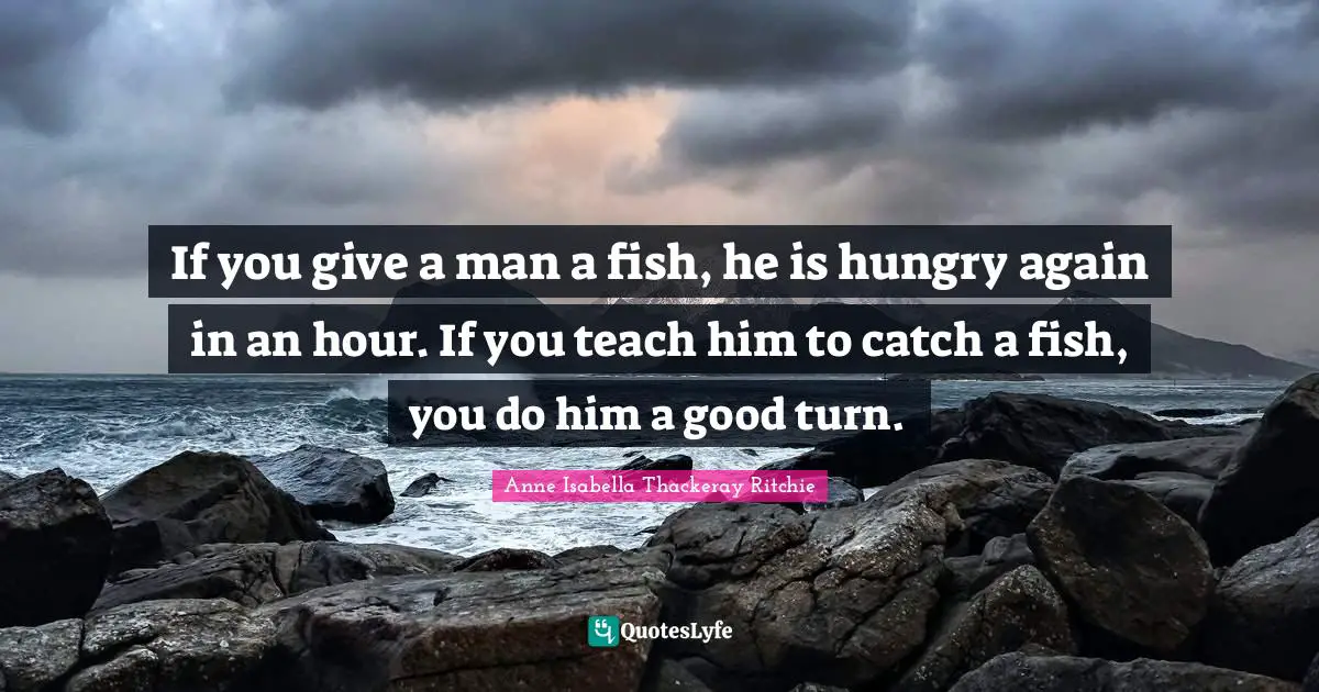 If you give a man a fish, he is hungry again in an hour. If you teach him to catch a fish, you do him a good turn.