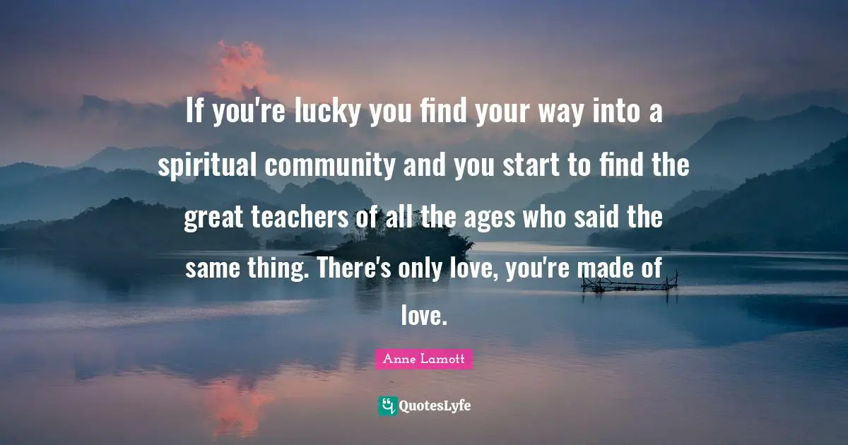 Lucky You Quotes: "If you're lucky you find your way into a spiritual community and you start to find the great teachers of all the ages who said the same thing. There's only love, you're made of love."