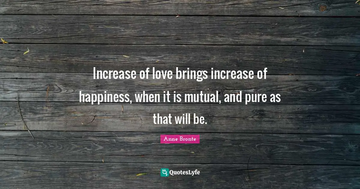 Anne Bronte Quotes: "Increase of love brings increase of happiness, when it is mutual, and pure as that will be."