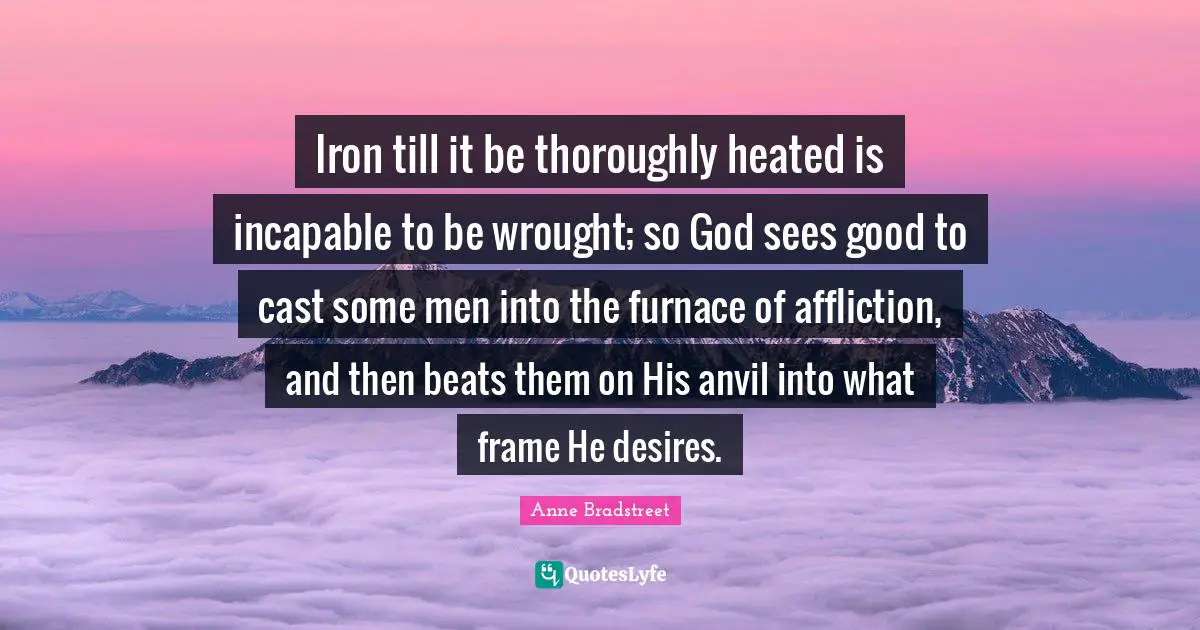 Anne Bradstreet Quotes: "Iron till it be thoroughly heated is incapable to be wrought; so God sees good to cast some men into the furnace of affliction, and then beats them on His anvil into what frame He desires."
