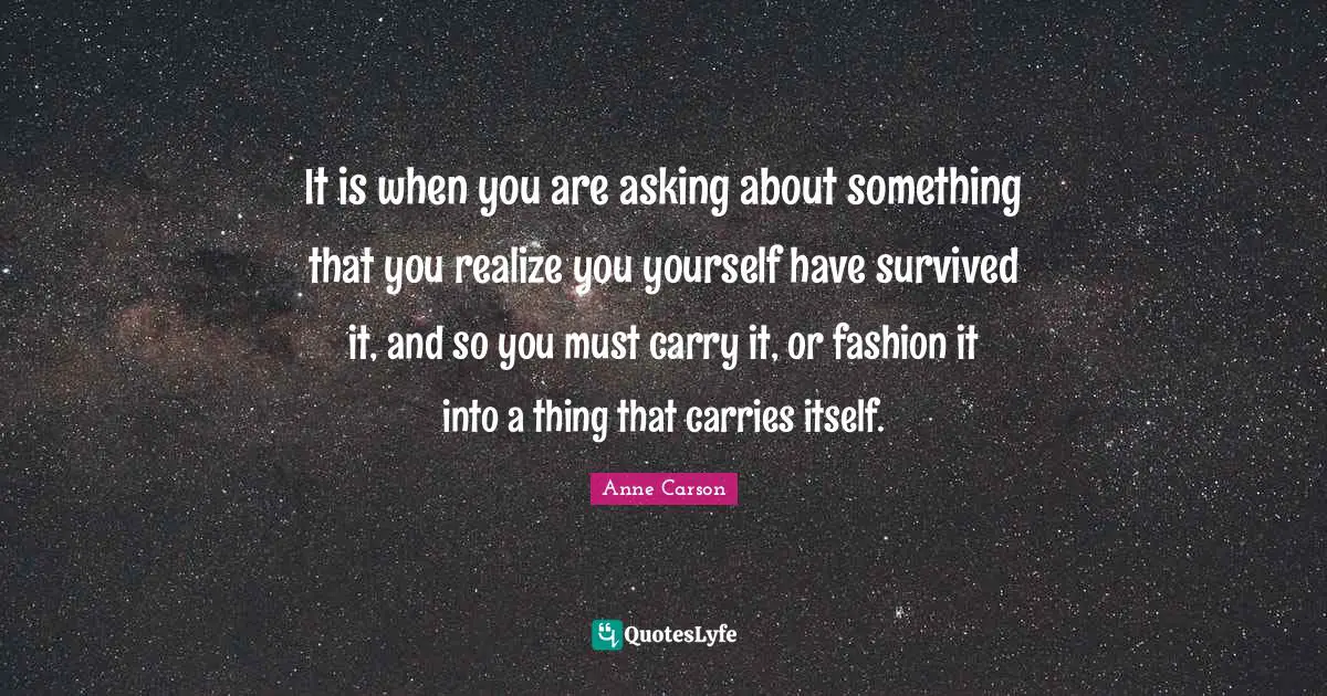Anne Carson Quotes: "It is when you are asking about something that you realize you yourself have survived it, and so you must carry it, or fashion it into a thing that carries itself."