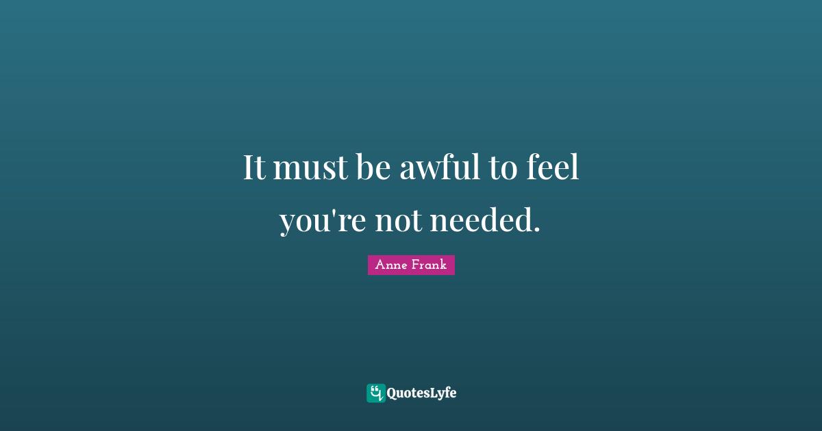 It must be awful to feel you're not needed.