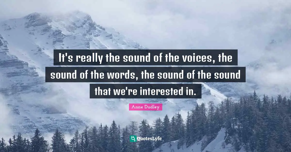 It's really the sound of the voices, the sound of the words, the sound of the sound that we're interested in.